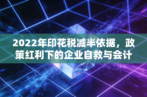 2022年印花税减半依据，政策红利下的企业自救与会计人的思考