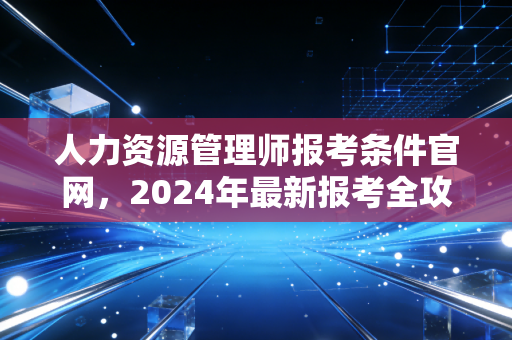 人力资源管理师报考条件官网，2024年最新报考全攻略与行业深度剖析