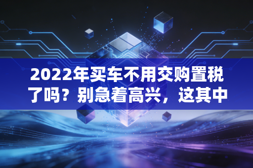2022年买车不用交购置税了吗？别急着高兴，这其中的门道 CPA 朋友给你唠唠