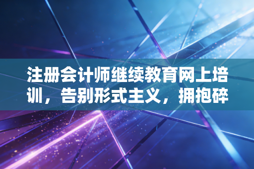 注册会计师继续教育网上培训，告别形式主义，拥抱碎片化时代的自我进化