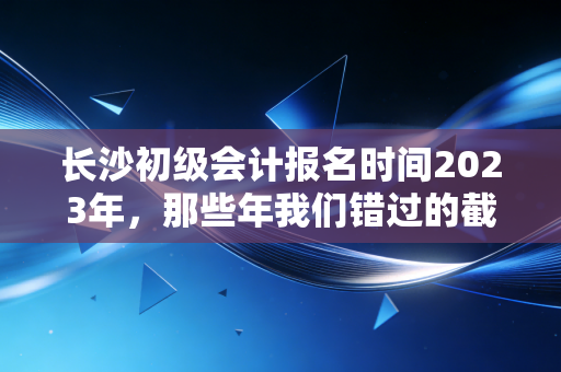 长沙初级会计报名时间2023年，那些年我们错过的截止日期与考证的真相