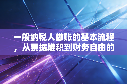 一般纳税人做账的基本流程，从票据堆积到财务自由的必经之路