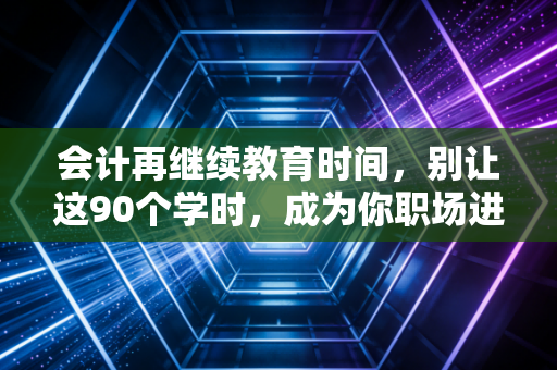 会计再继续教育时间，别让这90个学时，成为你职场进阶路上的隐形绊脚石
