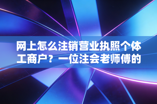 网上怎么注销营业执照个体工商户？一位注会老师傅的肺腑之言与实操指南