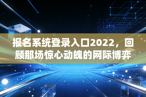 报名系统登录入口2022，回顾那场惊心动魄的网际博弈与通关实录