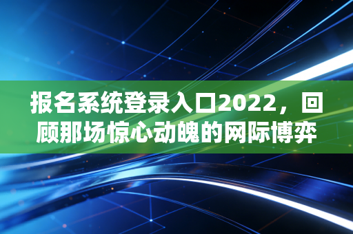 报名系统登录入口2022，回顾那场惊心动魄的网际博弈与通关实录