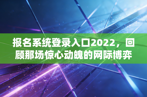 报名系统登录入口2022，回顾那场惊心动魄的网际博弈与通关实录