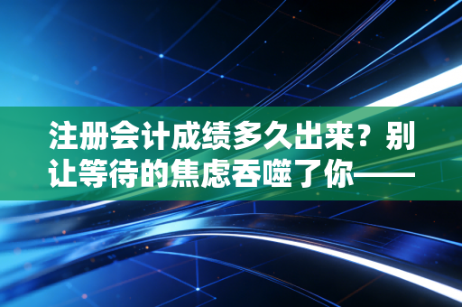 注册会计成绩多久出来？别让等待的焦虑吞噬了你——一位注会老兵的真心话