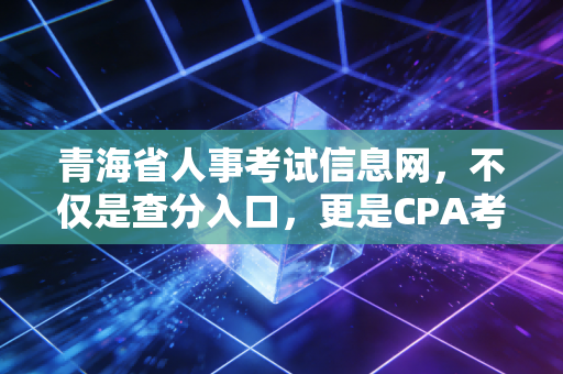 青海省人事考试信息网,不仅是查分入口,更是CPA考生的悲喜战场