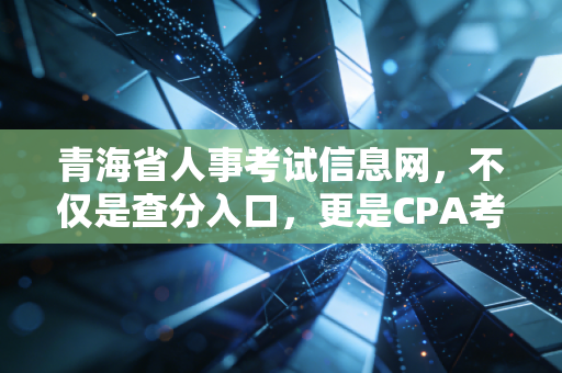 青海省人事考试信息网,不仅是查分入口,更是CPA考生的悲喜战场
