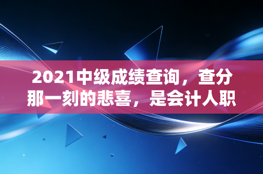 2021中级成绩查询，查分那一刻的悲喜，是会计人职业生涯的必修课