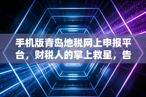 手机版青岛地税网上申报平台，财税人的掌上救星，告别深夜加班的噩梦