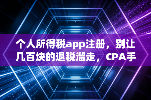 个人所得税app注册，别让几百块的退税溜走，CPA手把手教你搞定那些坑与门道