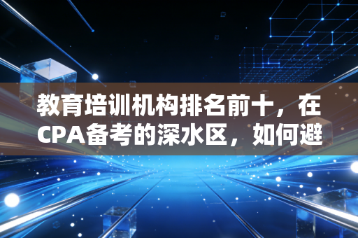 教育培训机构排名前十，在CPA备考的深水区，如何避开营销陷阱找到真名师？