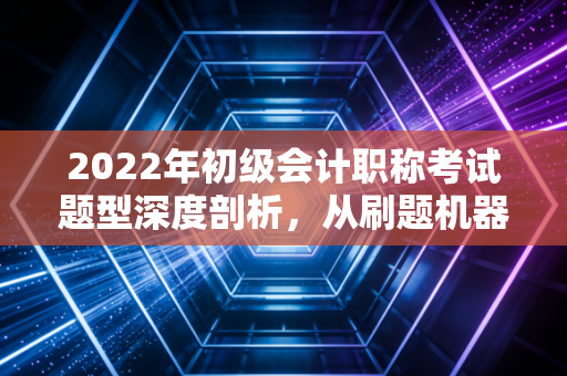 2022年初级会计职称考试题型深度剖析，从刷题机器到会计思维的蜕变