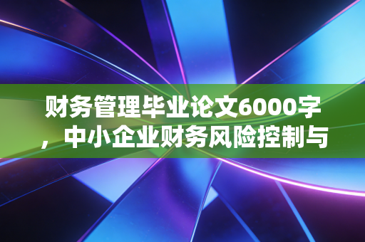 财务管理毕业论文6000字,中小企业财务风险控制与应对策略研究——基于现金为王时代的深度思考