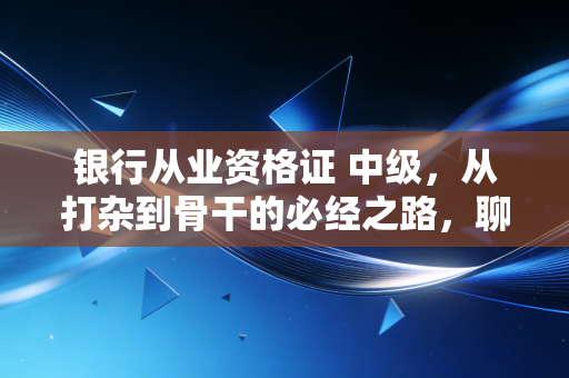 银行从业资格证 中级，从打杂到骨干的必经之路，聊聊咱们银行人的真实痛点