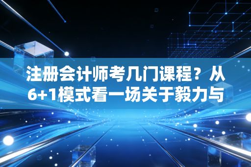 注册会计师考几门课程?从6+1模式看一场关于毅力与智力的马拉松