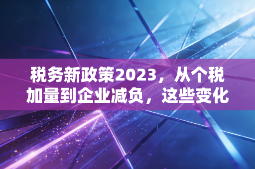 税务新政策2023，从个税加量到企业减负，这些变化与你息息相关