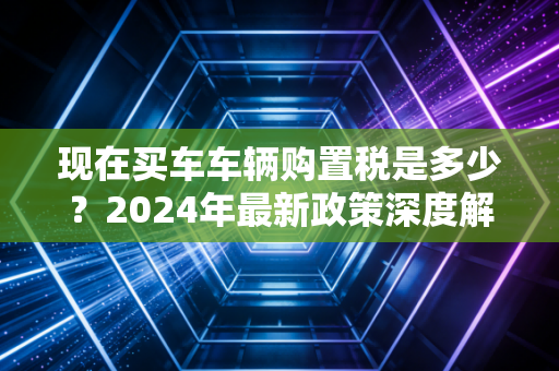 现在买车车辆购置税是多少？2024年最新政策深度解析与避坑指南