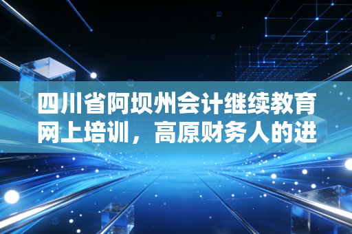 四川省阿坝州会计继续教育网上培训,高原财务人的进阶之路与避坑指南