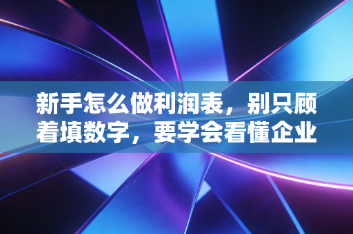 新手怎么做利润表，别只顾着填数字，要学会看懂企业的成绩单
