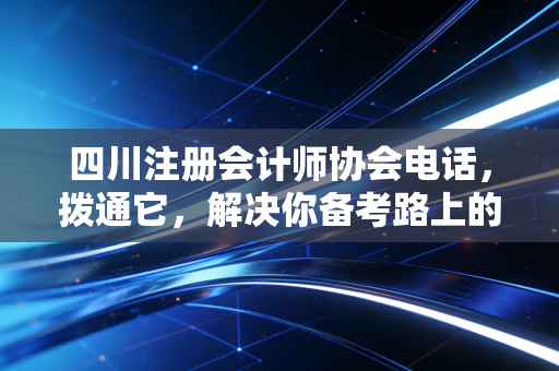 四川注册会计师协会电话，拨通它，解决你备考路上的那些糟心事