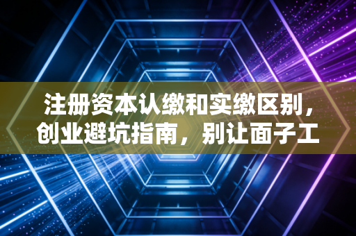 注册资本认缴和实缴区别，创业避坑指南，别让面子工程拖垮你的公司