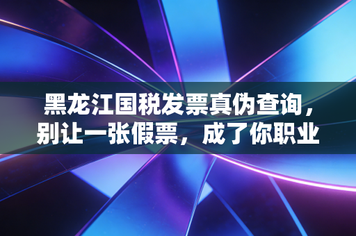 黑龙江国税发票真伪查询，别让一张假票，成了你职业生涯的阿喀琉斯之踵