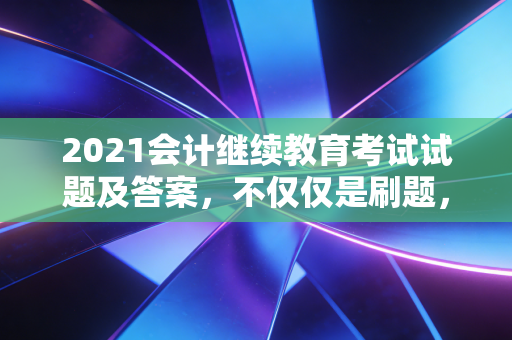2021会计继续教育考试试题及答案，不仅仅是刷题，更是会计生涯的体检报告