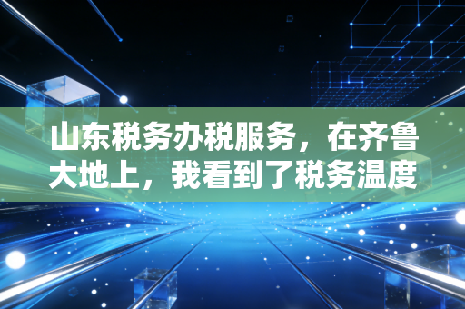 山东税务办税服务，在齐鲁大地上，我看到了税务温度与速度的完美融合