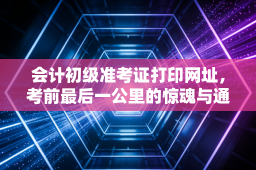 会计初级准考证打印网址，考前最后一公里的惊魂与通关指南