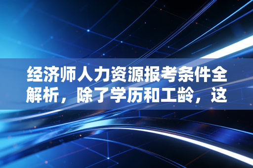 经济师人力资源报考条件全解析,除了学历和工龄,这些潜规则你真的懂吗?