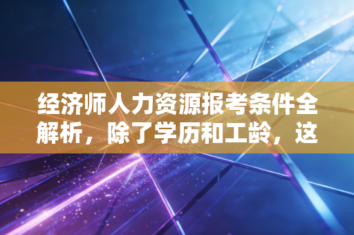 经济师人力资源报考条件全解析,除了学历和工龄,这些潜规则你真的懂吗?