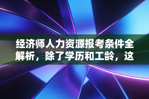 经济师人力资源报考条件全解析，除了学历和工龄，这些潜规则你真的懂吗？