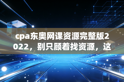 cpa东奥网课资源完整版2022，别只顾着找资源，这才是通关的真相