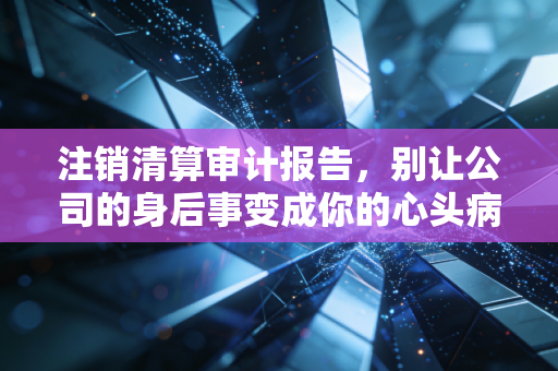 注销清算审计报告，别让公司的身后事变成你的心头病
