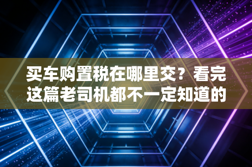 买车购置税在哪里交？看完这篇老司机都不一定知道的实操指南