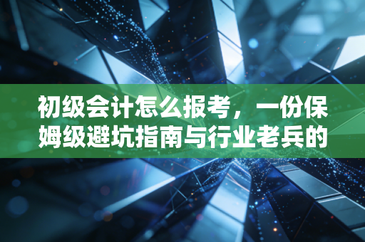 初级会计怎么报考，一份保姆级避坑指南与行业老兵的真心话