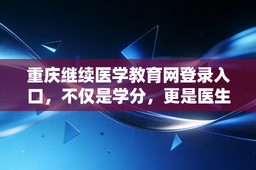 重庆继续医学教育网登录入口,不仅是学分,更是医生职业生涯的加油站