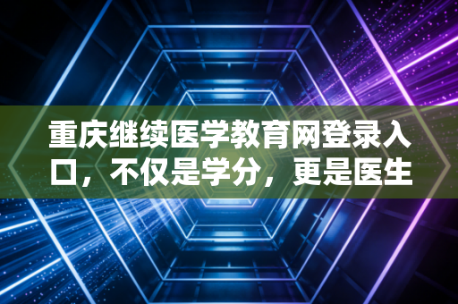重庆继续医学教育网登录入口，不仅是学分，更是医生职业生涯的加油站