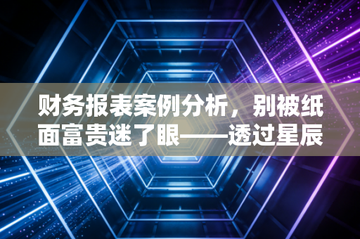 财务报表案例分析,别被纸面富贵迷了眼——透过星辰科技的兴衰,看懂财报里的真实江湖