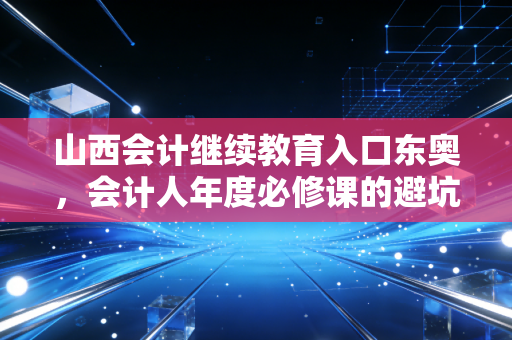 山西会计继续教育入口东奥，会计人年度必修课的避坑指南与高效通关秘籍