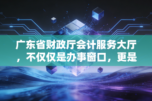 广东省财政厅会计服务大厅,不仅仅是办事窗口,更是会计人的第二人生驿站