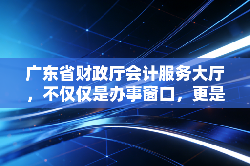 广东省财政厅会计服务大厅,不仅仅是办事窗口,更是会计人的第二人生驿站