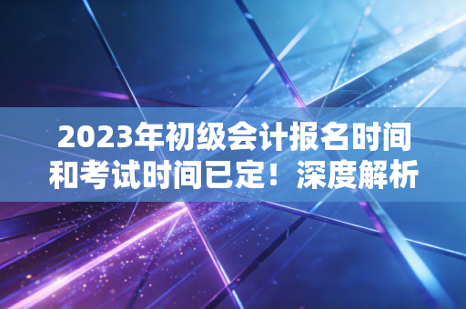 2023年初级会计报名时间和考试时间已定！深度解析备考策略与职业规划，别让犹豫成为你的绊脚石