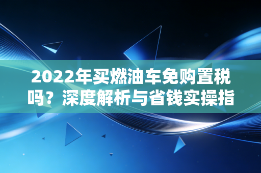 2022年买燃油车免购置税吗？深度解析与省钱实操指南