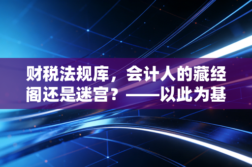财税法规库,会计人的藏经阁还是迷宫?——以此为基点,聊聊我们与法规的爱恨情仇