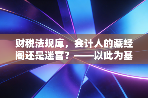 财税法规库，会计人的藏经阁还是迷宫？——以此为基点，聊聊我们与法规的爱恨情仇
