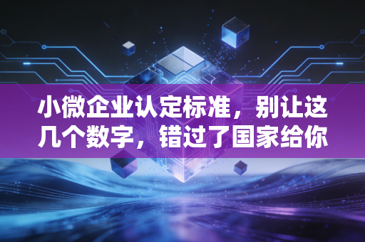 小微企业认定标准，别让这几个数字，错过了国家给你的大红包